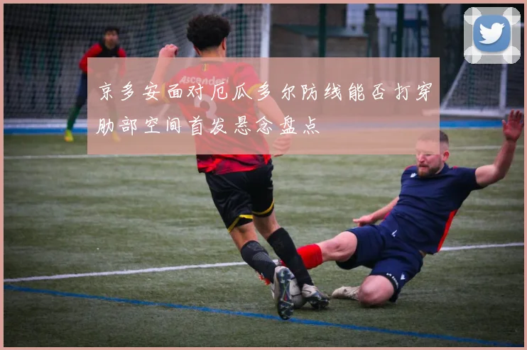 京多安面对厄瓜多尔防线能否打穿肋部空间首发悬念盘点