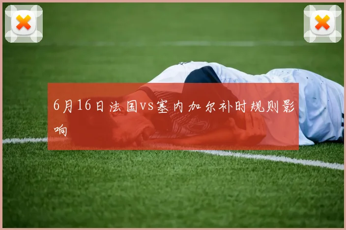 6月16日法国vs塞内加尔补时规则影响